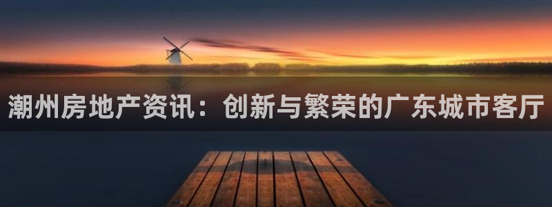 新宝5登录：潮州房地产资讯：创新与繁荣的广东城市客厅