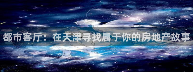 新宝5褚74OOO5：都市客厅：在天津寻找属于你的房地产故事