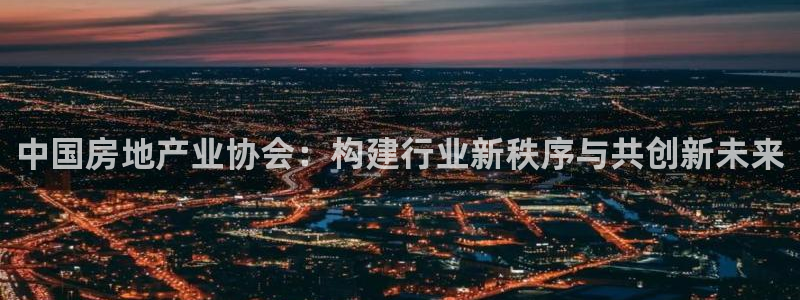 新宝5总代：中国房地产业协会：构建行业新秩序与共创新未来