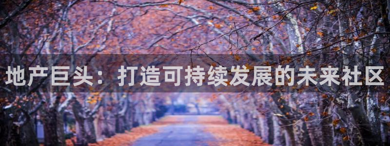 新宝5登录不了：地产巨头：打造可持续发展的未来社区