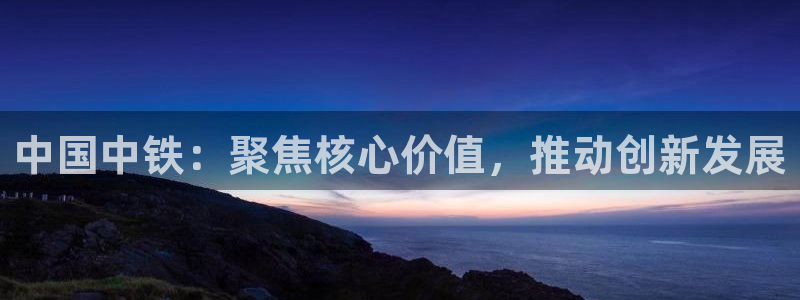 新宝5 888：中国中铁：聚焦核心价值，推动创新发展