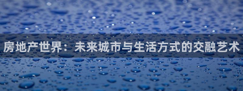 新宝5测速线路：房地产世界：未来城市与生活方式的交融艺术